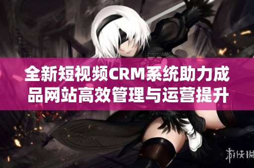 全新短视频CRM系统助力成品网站高效管理与运营提升