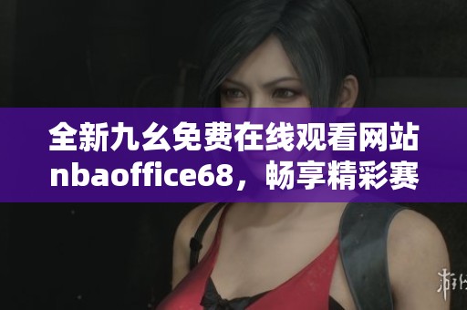 全新九幺免费在线观看网站nbaoffice68，畅享精彩赛事内容