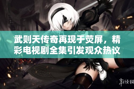 武则天传奇再现于荧屏，精彩电视剧全集引发观众热议