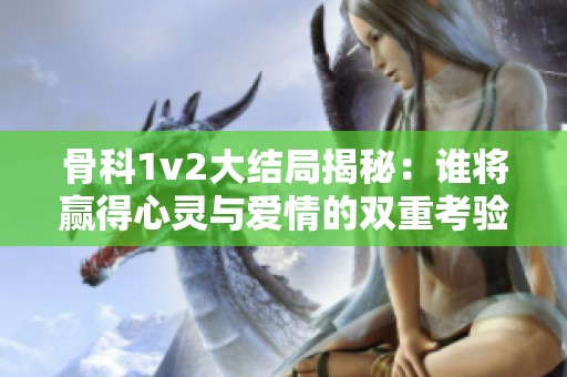 骨科1v2大结局揭秘：谁将赢得心灵与爱情的双重考验