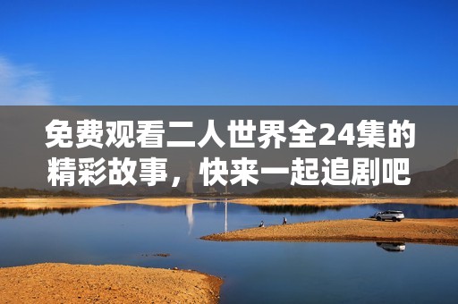免费观看二人世界全24集的精彩故事，快来一起追剧吧