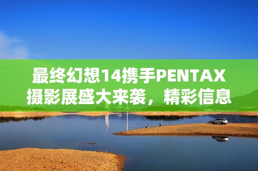 最终幻想14携手PENTAX摄影展盛大来袭，精彩信息震撼揭晓