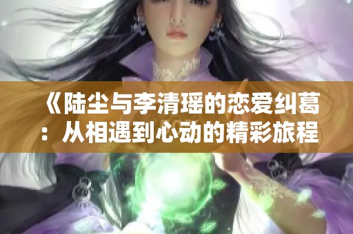 《陆尘与李清瑶的恋爱纠葛：从相遇到心动的精彩旅程》