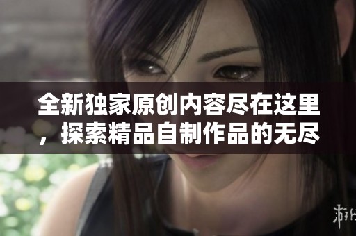 全新独家原创内容尽在这里，探索精品自制作品的无尽魅力