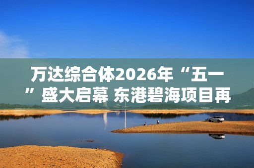 万达综合体2026年“五一”盛大启幕 东港碧海项目再创辉煌