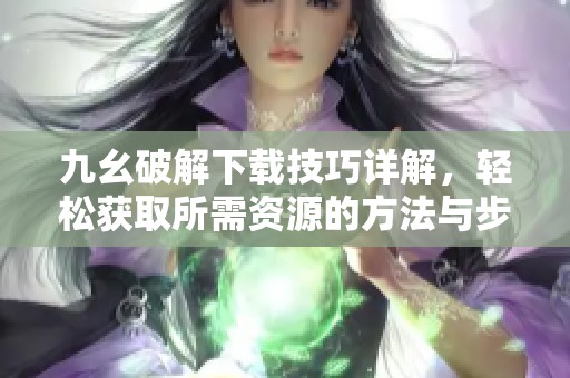 九幺破解下载技巧详解，轻松获取所需资源的方法与步骤