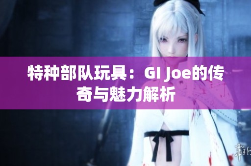 特种部队玩具：GI Joe的传奇与魅力解析