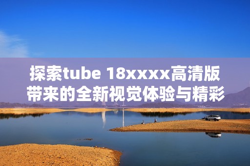 探索tube 18xxxx高清版带来的全新视觉体验与精彩内容