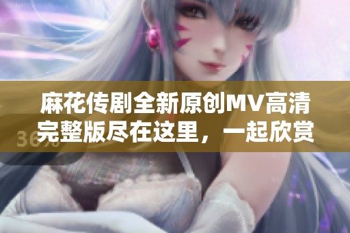 麻花传剧全新原创MV高清完整版尽在这里，一起欣赏吧