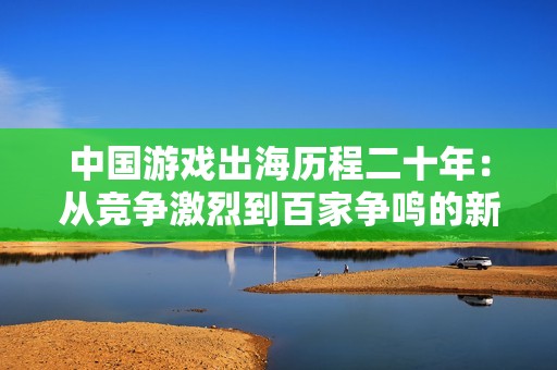 中国游戏出海历程二十年：从竞争激烈到百家争鸣的新征程