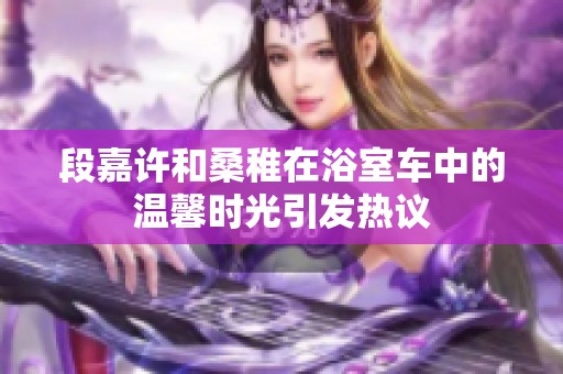 段嘉许和桑稚在浴室车中的温馨时光引发热议