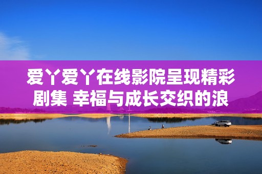 爱丫爱丫在线影院呈现精彩剧集 幸福与成长交织的浪漫故事