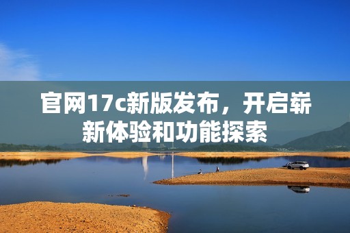 官网17c新版发布，开启崭新体验和功能探索