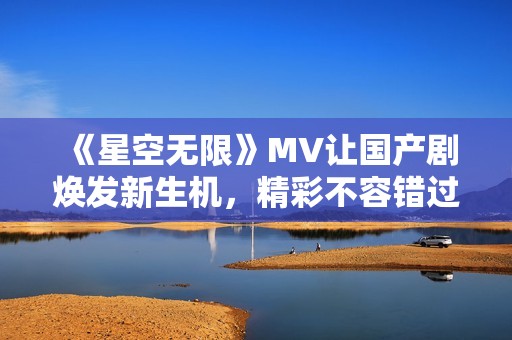 《星空无限》MV让国产剧焕发新生机，精彩不容错过