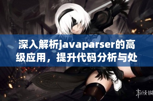 深入解析javaparser的高级应用，提升代码分析与处理能力的方法探讨