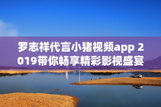 罗志祥代言小猪视频app 2019带你畅享精彩影视盛宴