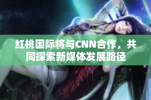 红桃国际将与CNN合作，共同探索新媒体发展路径