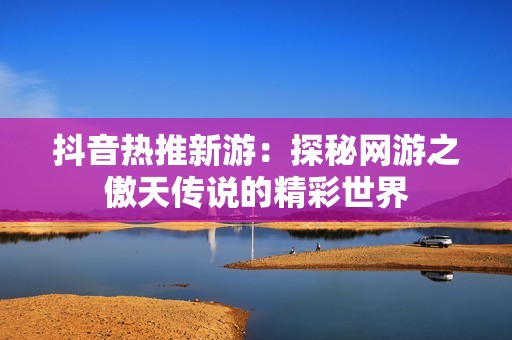 抖音热推新游：探秘网游之傲天传说的精彩世界