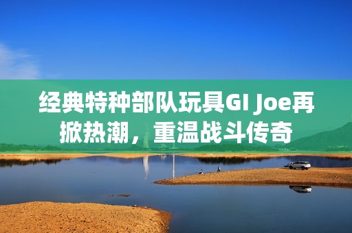 经典特种部队玩具GI Joe再掀热潮，重温战斗传奇