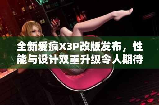 全新爱疯X3P改版发布，性能与设计双重升级令人期待