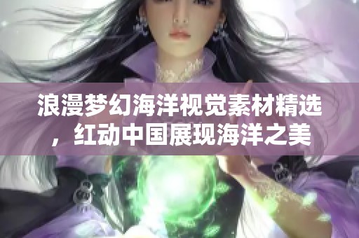 浪漫梦幻海洋视觉素材精选，红动中国展现海洋之美