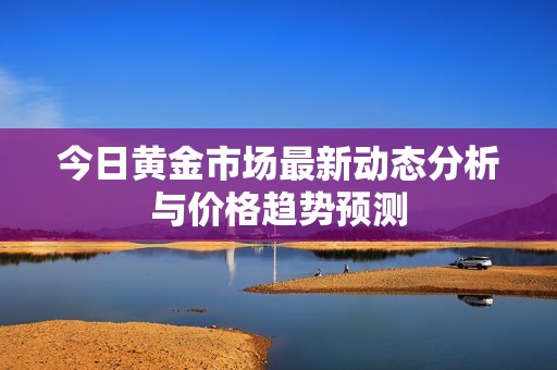 今日黄金市场最新动态分析与价格趋势预测