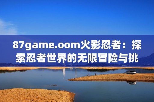 87game.oom火影忍者：探索忍者世界的无限冒险与挑战