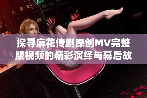 探寻麻花传剧原创MV完整版视频的精彩演绎与幕后故事