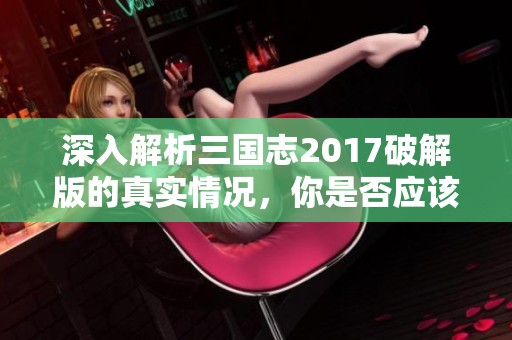 深入解析三国志2017破解版的真实情况，你是否应该尝试体验一下？