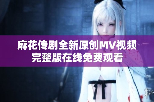 麻花传剧全新原创MV视频完整版在线免费观看