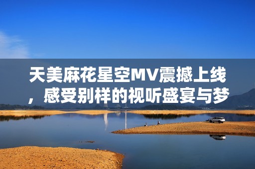 天美麻花星空MV震撼上线，感受别样的视听盛宴与梦幻之旅