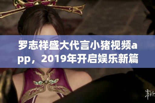 罗志祥盛大代言小猪视频app，2019年开启娱乐新篇章