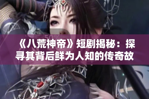 《八荒神帝》短剧揭秘：探寻其背后鲜为人知的传奇故事与创作历程