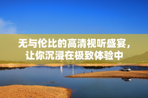 无与伦比的高清视听盛宴，让你沉浸在极致体验中