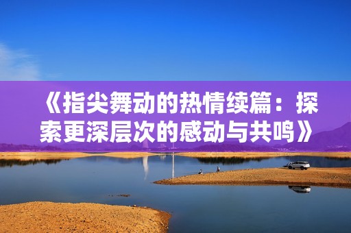 《指尖舞动的热情续篇：探索更深层次的感动与共鸣》