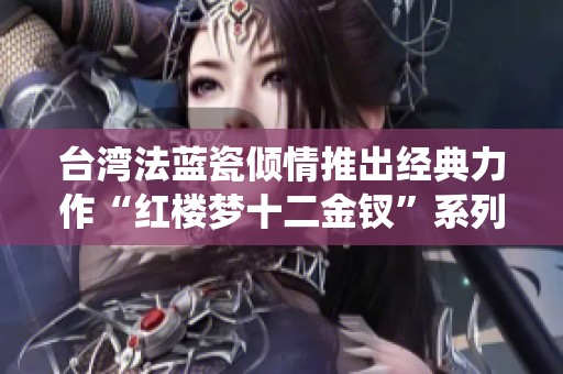 台湾法蓝瓷倾情推出经典力作“红楼梦十二金钗”系列，全新演绎文化之美