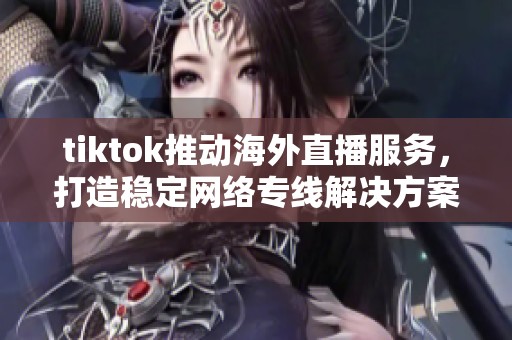 tiktok推动海外直播服务，打造稳定网络专线解决方案