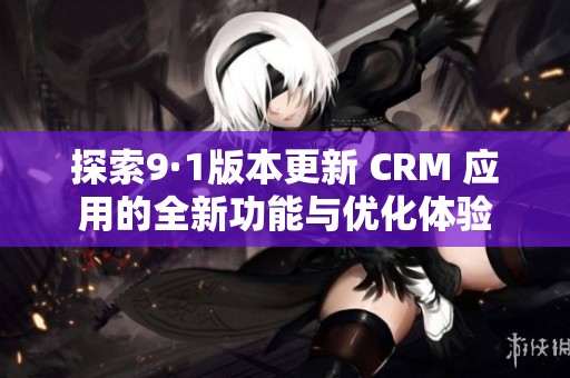 探索9·1版本更新 CRM 应用的全新功能与优化体验