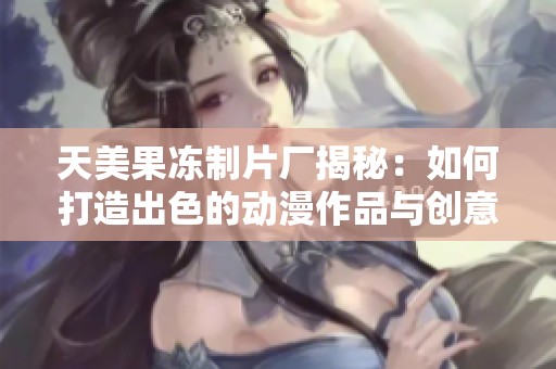 天美果冻制片厂揭秘：如何打造出色的动漫作品与创意实现