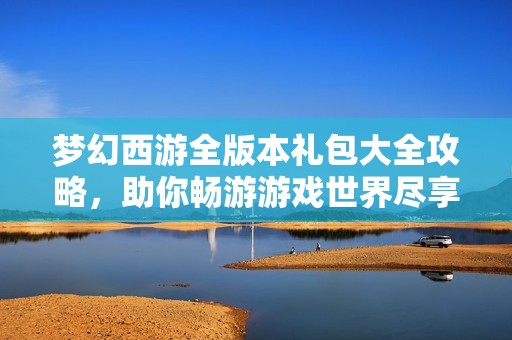 梦幻西游全版本礼包大全攻略，助你畅游游戏世界尽享福利