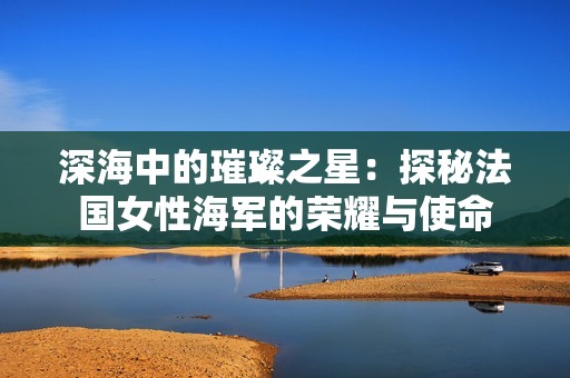 深海中的璀璨之星：探秘法国女性海军的荣耀与使命