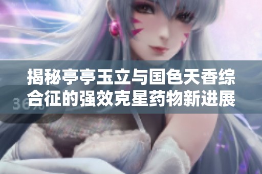 揭秘亭亭玉立与国色天香综合征的强效克星药物新进展