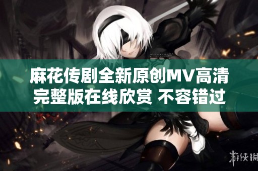 麻花传剧全新原创MV高清完整版在线欣赏 不容错过