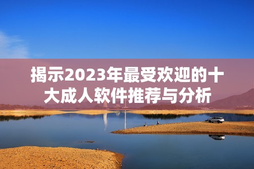 揭示2023年最受欢迎的十大成人软件推荐与分析