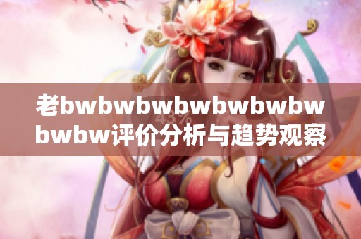 老bwbwbwbwbwbwbwbwbw评价分析与趋势观察解析