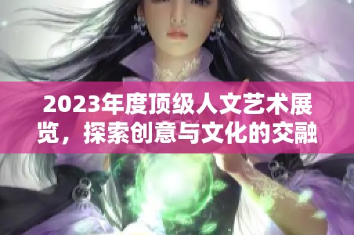 2023年度顶级人文艺术展览，探索创意与文化的交融之旅