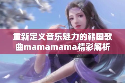 重新定义音乐魅力的韩国歌曲mamamama精彩解析