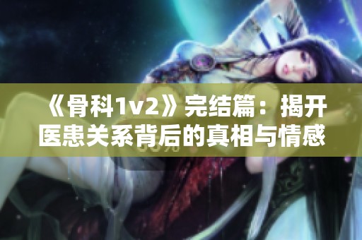 《骨科1v2》完结篇：揭开医患关系背后的真相与情感纠葛