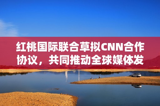 红桃国际联合草拟CNN合作协议，共同推动全球媒体发展