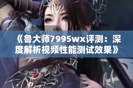 《鲁大师7995wx评测：深度解析视频性能测试效果》